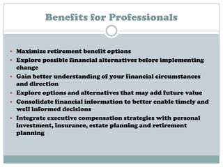 Benefits for Professionals
 Maximize retirement benefit options
 Explore possible financial alternatives before implementing
change
 Gain better understanding of your financial circumstances
and direction
 Explore options and alternatives that may add future value
 Consolidate financial information to better enable timely and
well informed decisions
 Integrate executive compensation strategies with personal
investment, insurance, estate planning and retirement
planning
 