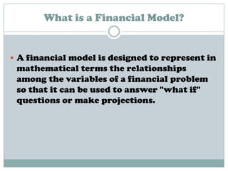 What is a Financial Model?
 A financial model is designed to represent in
mathematical terms the relationships
among the variables of a financial problem
so that it can be used to answer "what if"
questions or make projections.
 