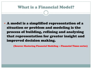 What is a Financial Model?
 A model is a simplified representation of a
situation or problem and modeling is the
process of building, refining and analyzing
that representation for greater insight and
improved decision making.
(Source: Mastering Financial Modeling – Financial Times series)
 
