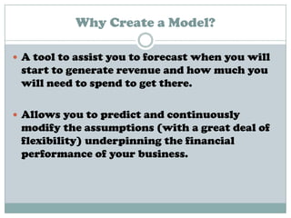 Why Create a Model?
 A tool to assist you to forecast when you will
start to generate revenue and how much you
will need to spend to get there.
 Allows you to predict and continuously
modify the assumptions (with a great deal of
flexibility) underpinning the financial
performance of your business.
 