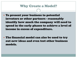 Why Create a Model?
 To present your business to potential
investors or other partners - reasonably
identify how much the company will need to
spend in the early phases to achieve a level of
income in excess of expenditure.
 The financial model can also be used to try
out new ideas and even test other business
models.
 