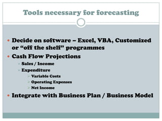 Tools necessary for forecasting
 Decide on software – Excel, VBA, Customized
or “off the shelf” programmes
 Cash Flow Projections
 Sales / Income
 Expenditure
 Variable Costs
 Operating Expenses
 Net Income
 Integrate with Business Plan / Business Model
 