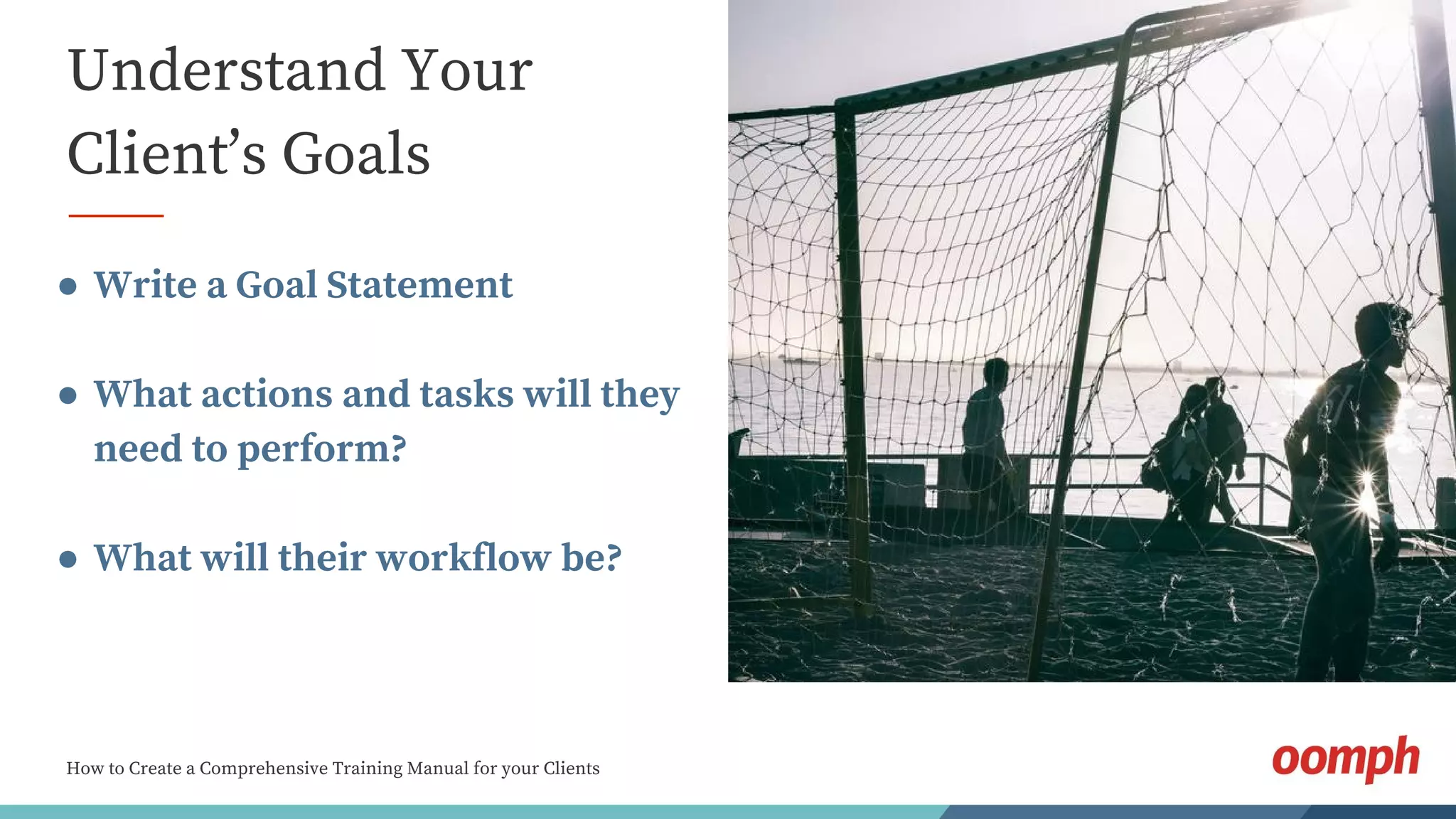 How to Create a Comprehensive Training Manual for your Clients
Understand Your
Client’s Goals
● Write a Goal Statement
● What actions and tasks will they
need to perform?
● What will their workflow be?
 