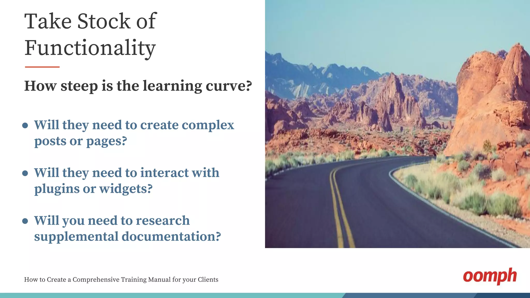 How to Create a Comprehensive Training Manual for your Clients
Take Stock of
Functionality
How steep is the learning curve?
● Will they need to create complex
posts or pages?
● Will they need to interact with
plugins or widgets?
● Will you need to research
supplemental documentation?
 