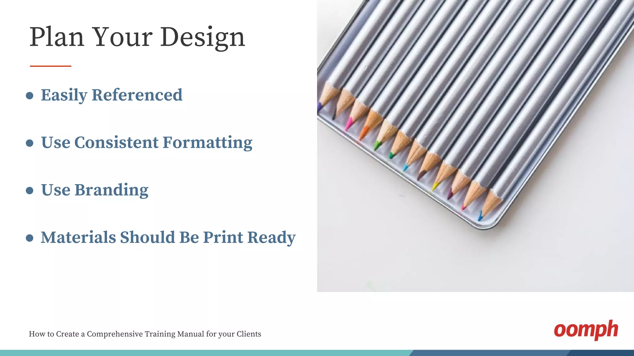 How to Create a Comprehensive Training Manual for your Clients
Plan Your Design
● Easily Referenced
● Use Consistent Formatting
● Use Branding
● Materials Should Be Print Ready
 