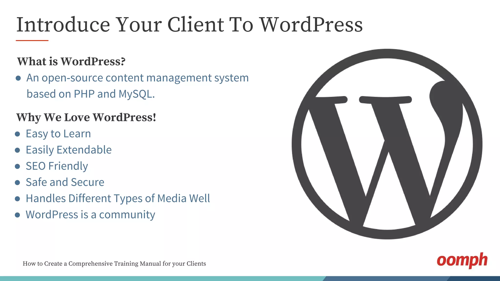 How to Create a Comprehensive Training Manual for your Clients
Introduce Your Client To WordPress
Why We Love WordPress!
● Easy to Learn
● Easily Extendable
● SEO Friendly
● Safe and Secure
● Handles Different Types of Media Well
● WordPress is a community
What is WordPress?
● An open-source content management system
based on PHP and MySQL.
 