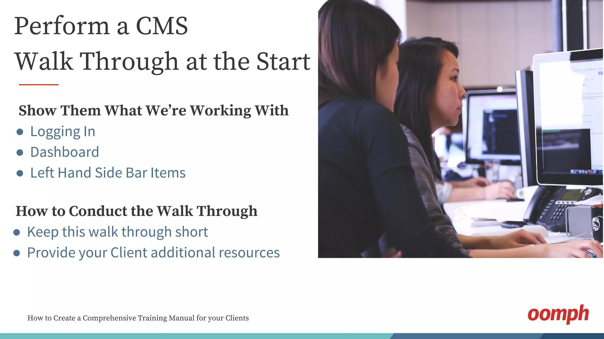 How to Create a Comprehensive Training Manual for your Clients
Perform a CMS
Walk Through at the Start
Show Them What We’re Working With
● Logging In
● Dashboard
● Left Hand Side Bar Items
How to Conduct the Walk Through
● Keep this walk through short
● Provide your Client additional resources
 