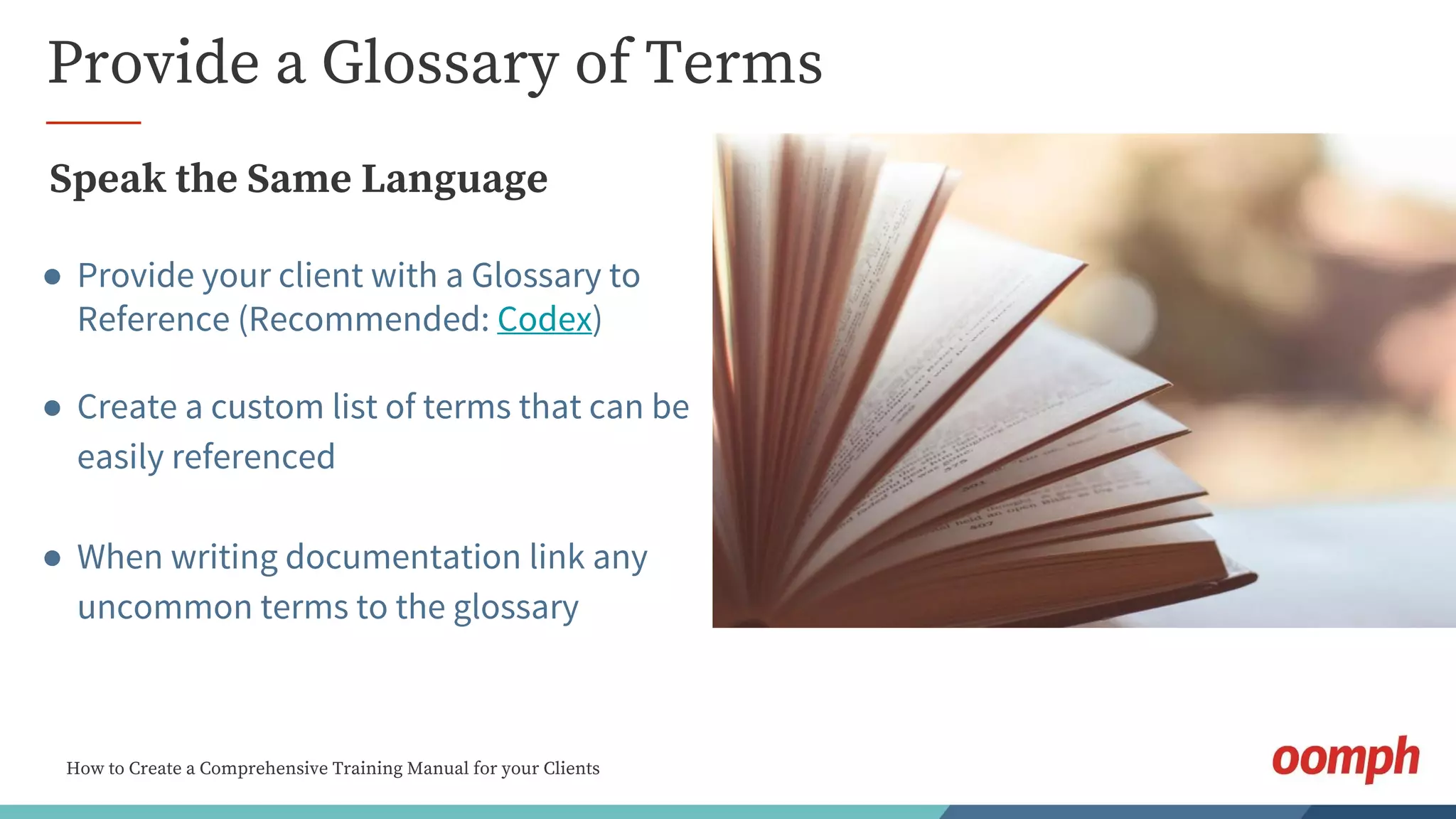 How to Create a Comprehensive Training Manual for your Clients
Provide a Glossary of Terms
Speak the Same Language
● Provide your client with a Glossary to
Reference (Recommended: Codex)
● Create a custom list of terms that can be
easily referenced
● When writing documentation link any
uncommon terms to the glossary
 