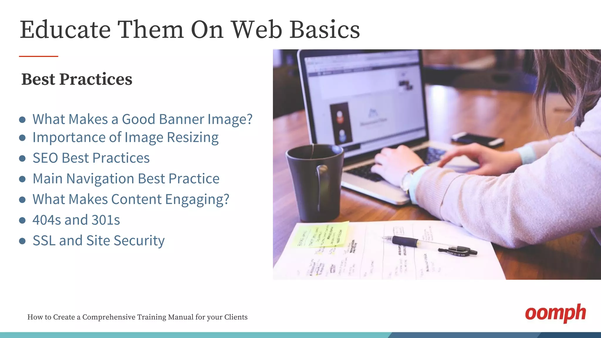 How to Create a Comprehensive Training Manual for your Clients
Educate Them On Web Basics
Best Practices
● What Makes a Good Banner Image?
● Importance of Image Resizing
● SEO Best Practices
● Main Navigation Best Practice
● What Makes Content Engaging?
● 404s and 301s
● SSL and Site Security
 