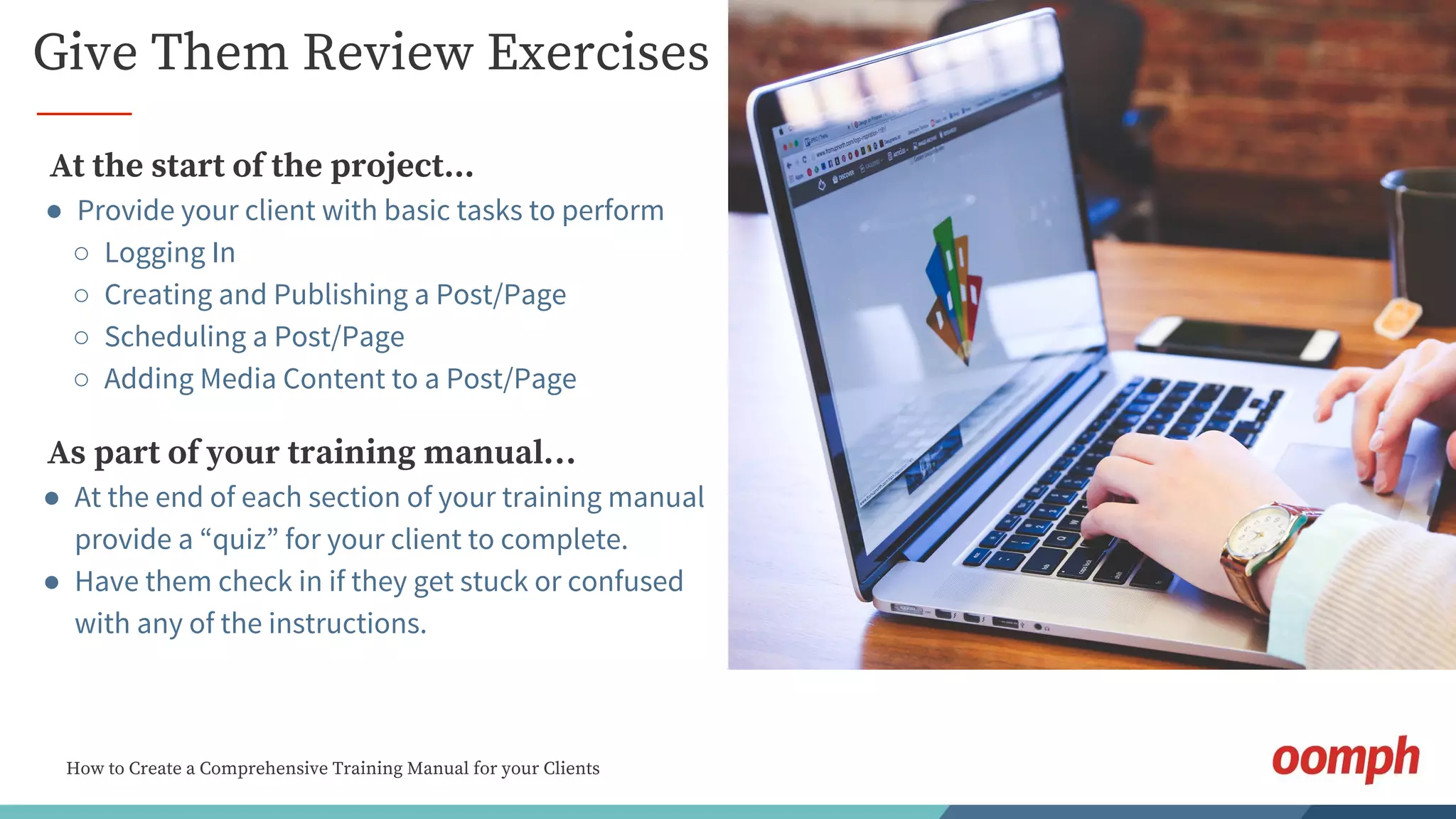 How to Create a Comprehensive Training Manual for your Clients
Give Them Review Exercises
As part of your training manual…
● At the end of each section of your training manual
provide a “quiz” for your client to complete.
● Have them check in if they get stuck or confused
with any of the instructions.
At the start of the project...
● Provide your client with basic tasks to perform
○ Logging In
○ Creating and Publishing a Post/Page
○ Scheduling a Post/Page
○ Adding Media Content to a Post/Page
 