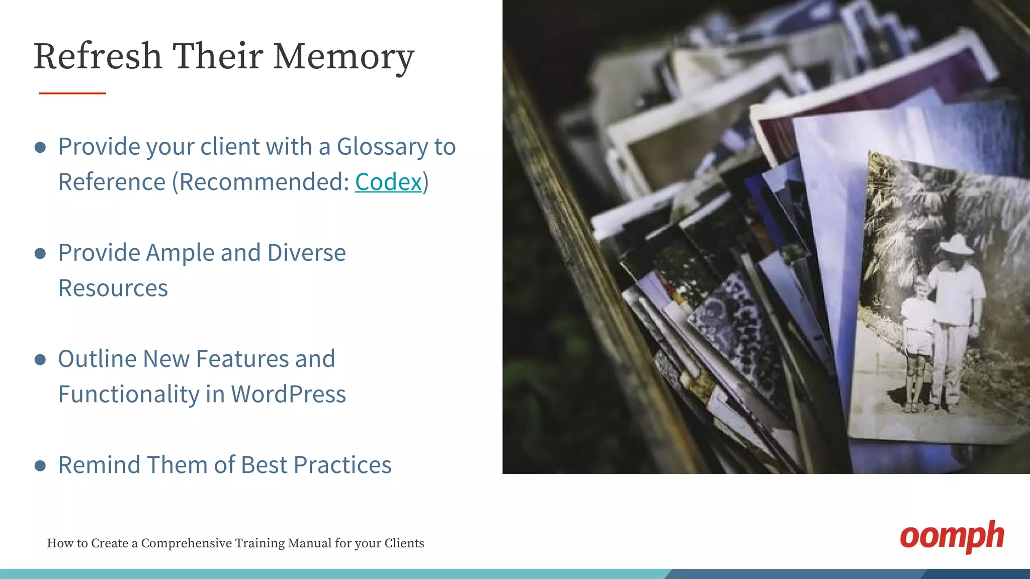 How to Create a Comprehensive Training Manual for your Clients
Refresh Their Memory
● Provide your client with a Glossary to
Reference (Recommended: Codex)
● Provide Ample and Diverse
Resources
● Outline New Features and
Functionality in WordPress
● Remind Them of Best Practices
 
