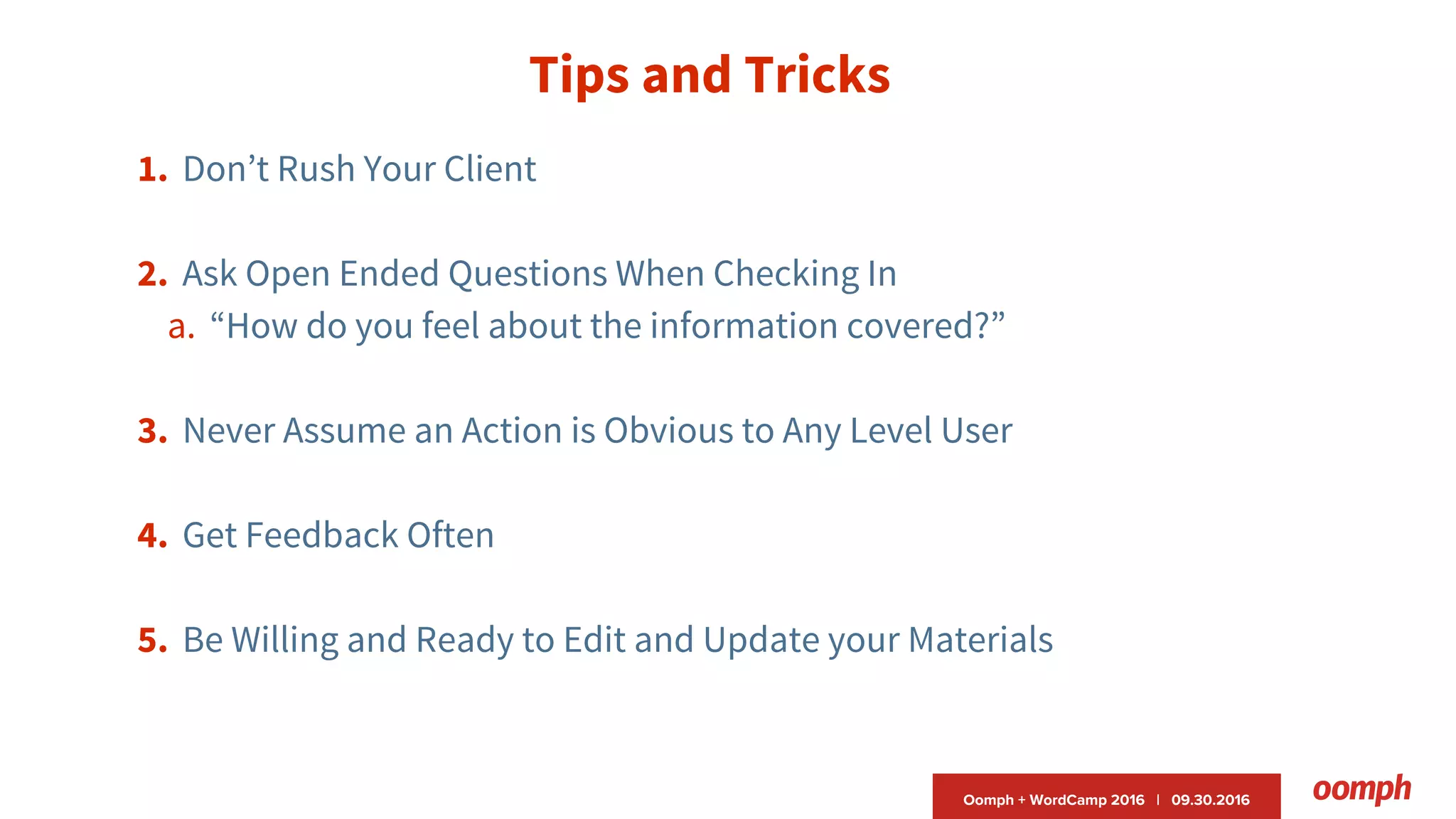Oomph + WordCamp 2016 | 09.30.2016
Tips and Tricks
1. Don’t Rush Your Client
2. Ask Open Ended Questions When Checking In
a. “How do you feel about the information covered?”
3. Never Assume an Action is Obvious to Any Level User
4. Get Feedback Often
5. Be Willing and Ready to Edit and Update your Materials
 