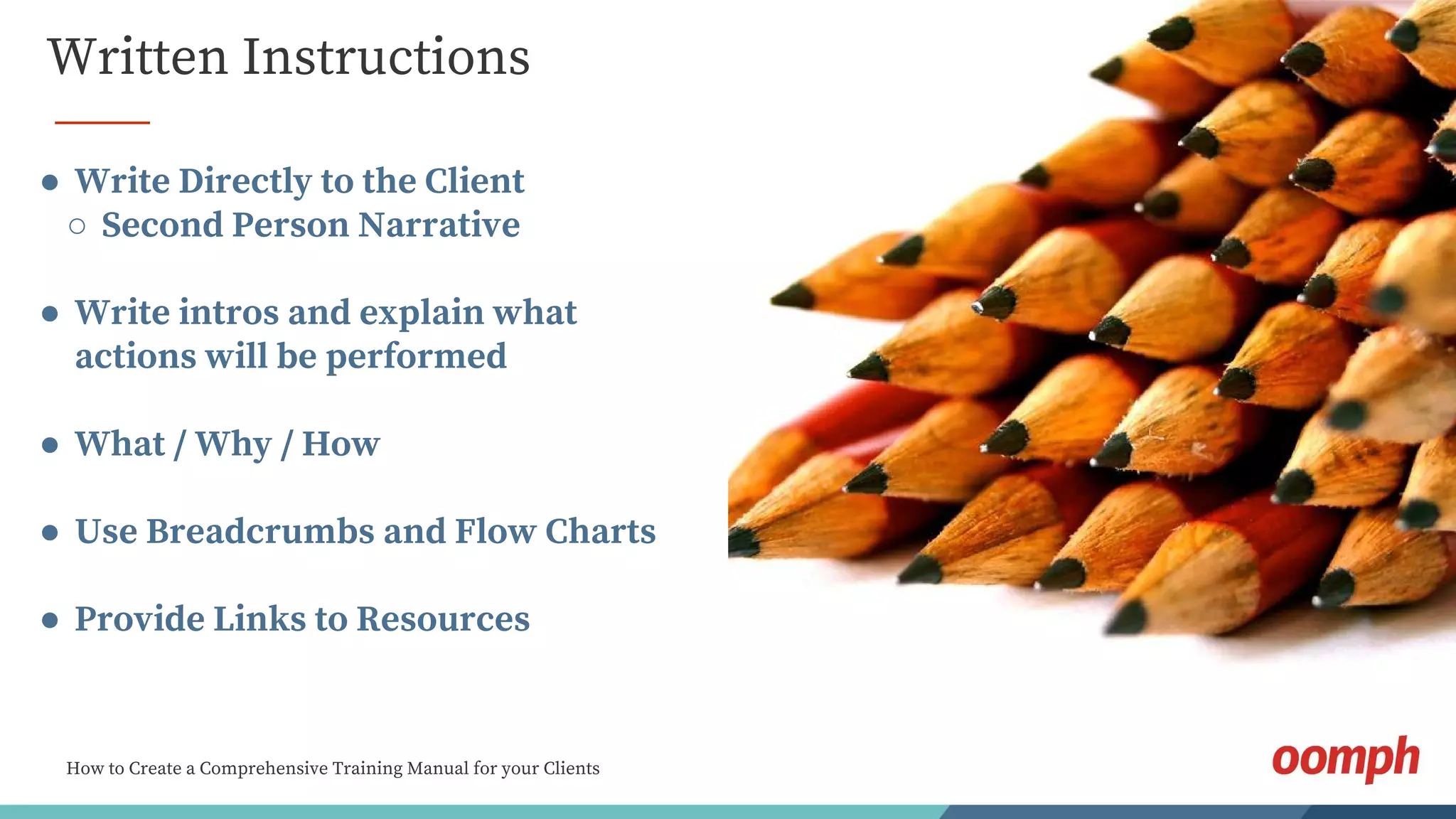 How to Create a Comprehensive Training Manual for your Clients
Written Instructions
● Write Directly to the Client
○ Second Person Narrative
● Write intros and explain what
actions will be performed
● What / Why / How
● Use Breadcrumbs and Flow Charts
● Provide Links to Resources
 