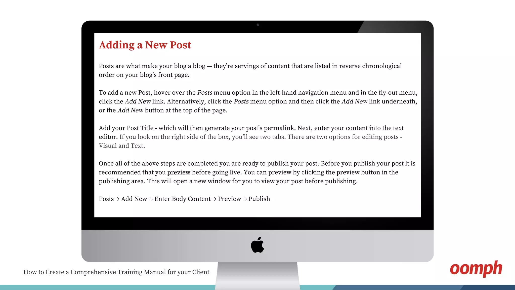 How to Create a Comprehensive Training Manual for your Client
Adding a New Post
Posts are what make your blog a blog — they’re servings of content that are listed in reverse chronological
order on your blog’s front page.
To add a new Post, hover over the Posts menu option in the left-hand navigation menu and in the fly-out menu,
click the Add New link. Alternatively, click the Posts menu option and then click the Add New link underneath,
or the Add New button at the top of the page.
Add your Post Title - which will then generate your post’s permalink. Next, enter your content into the text
editor. If you look on the right side of the box, you’ll see two tabs. There are two options for editing posts -
Visual and Text.
Once all of the above steps are completed you are ready to publish your post. Before you publish your post it is
recommended that you preview before going live. You can preview by clicking the preview button in the
publishing area. This will open a new window for you to view your post before publishing.
Posts → Add New → Enter Body Content → Preview → Publish
 