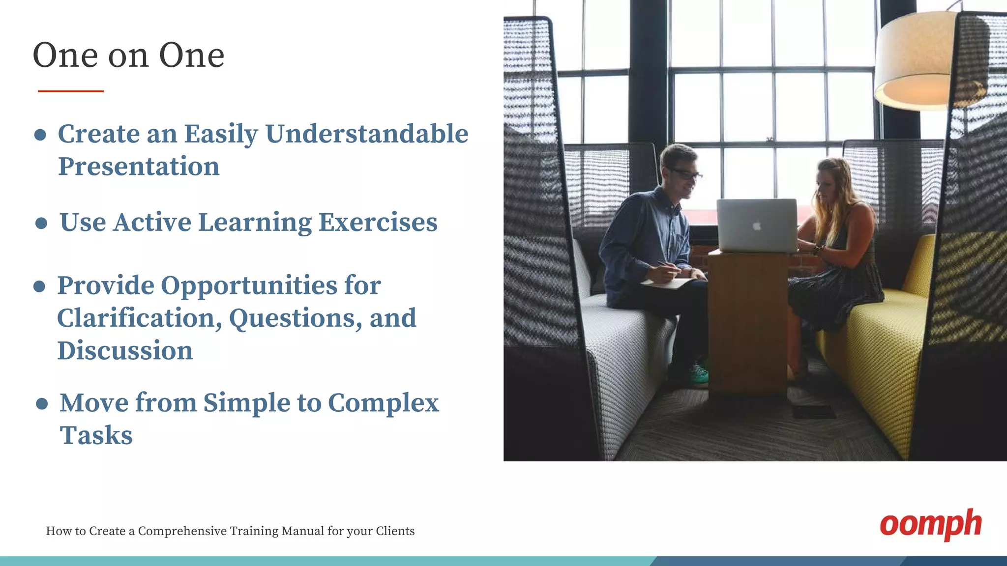 How to Create a Comprehensive Training Manual for your Clients
One on One
● Create an Easily Understandable
Presentation
● Use Active Learning Exercises
● Provide Opportunities for
Clarification, Questions, and
Discussion
● Move from Simple to Complex
Tasks
 