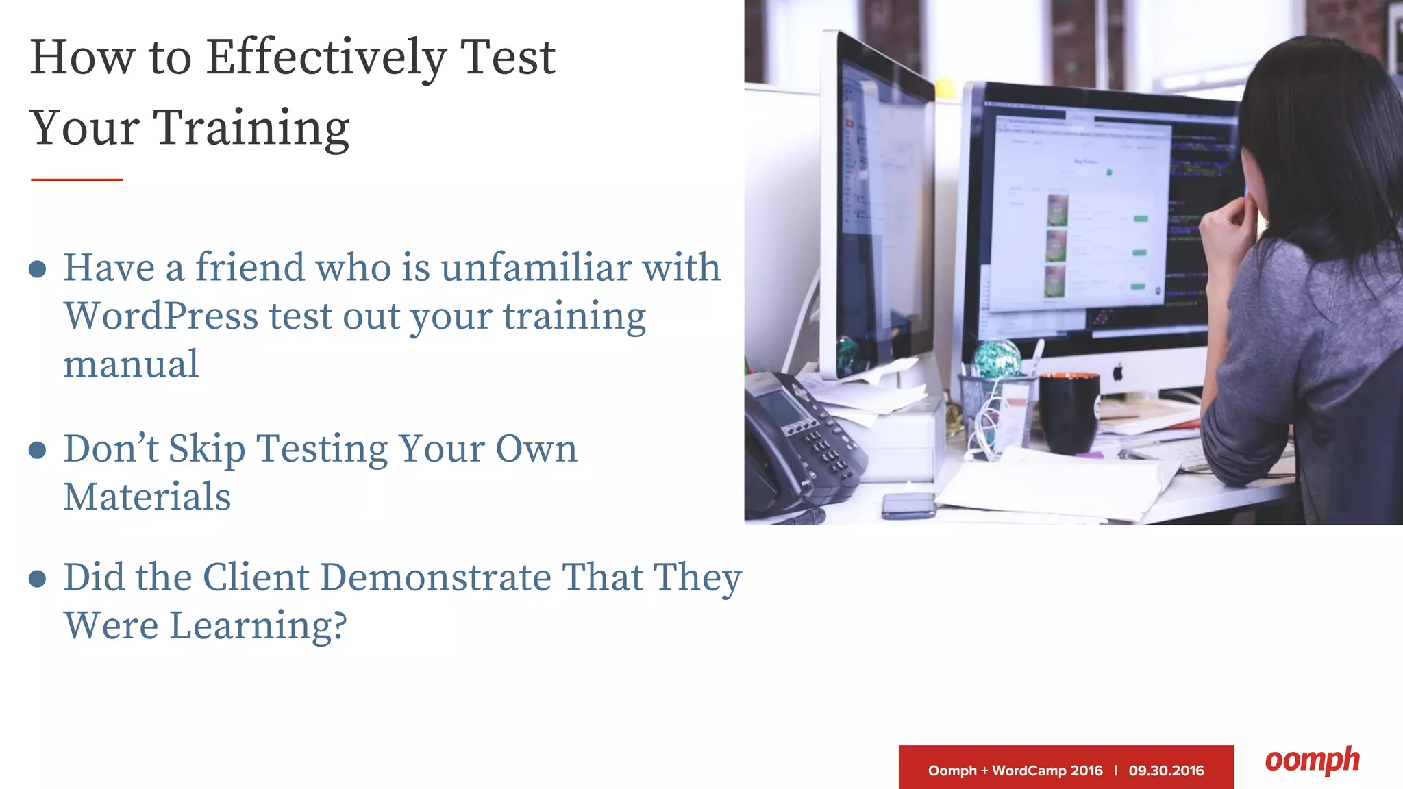 Oomph + WordCamp 2016 | 09.30.2016
How to Effectively Test
Your Training
● Have a friend who is unfamiliar with
WordPress test out your training
manual
● Don’t Skip Testing Your Own
Materials
● Did the Client Demonstrate That They
Were Learning?
 