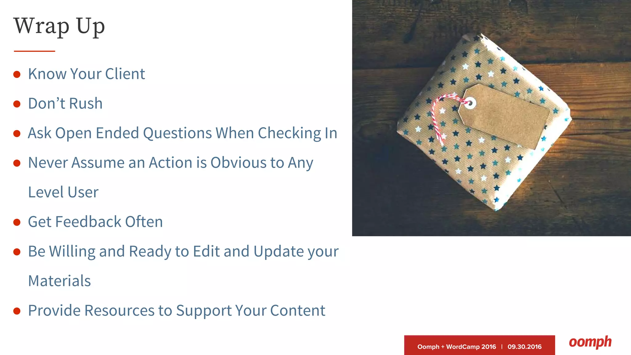 Oomph + WordCamp 2016 | 09.30.2016
Wrap Up
● Know Your Client
● Don’t Rush
● Ask Open Ended Questions When Checking In
● Never Assume an Action is Obvious to Any
Level User
● Get Feedback Often
● Be Willing and Ready to Edit and Update your
Materials
● Provide Resources to Support Your Content
 