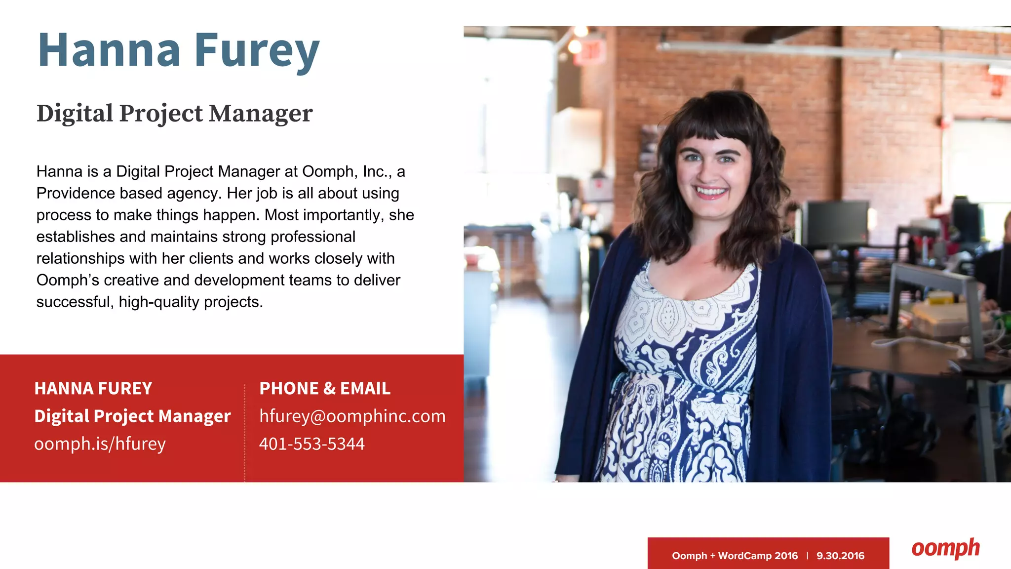 Oomph + WordCamp 2016 | 9.30.2016
HANNA FUREY
Digital Project Manager
oomph.is/hfurey
PHONE & EMAIL
hfurey@oomphinc.com
401-553-5344
Hanna Furey
Digital Project Manager
Hanna is a Digital Project Manager at Oomph, Inc., a
Providence based agency. Her job is all about using
process to make things happen. Most importantly, she
establishes and maintains strong professional
relationships with her clients and works closely with
Oomph’s creative and development teams to deliver
successful, high-quality projects.
 