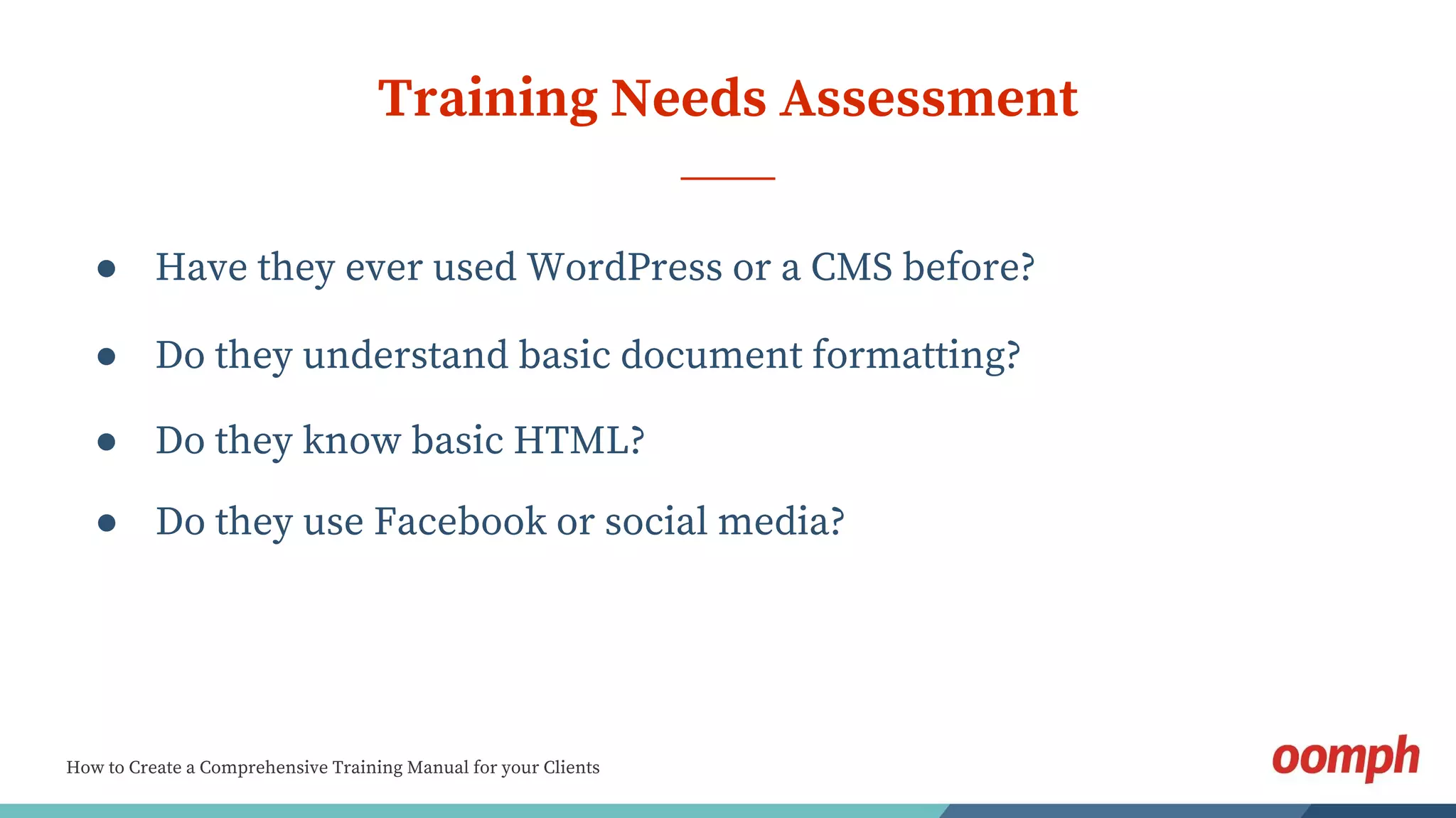 How to Create a Comprehensive Training Manual for your Clients
Training Needs Assessment
● Have they ever used WordPress or a CMS before?
● Do they know basic HTML?
● Do they understand basic document formatting?
● Do they use Facebook or social media?
 
