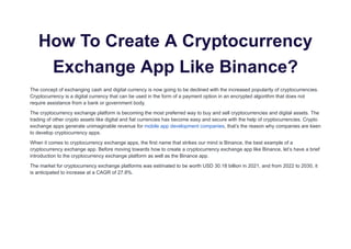 How To Create A Cryptocurrency
Exchange App Like Binance?
The concept of exchanging cash and digital currency is now going to be declined with the increased popularity of cryptocurrencies.
Cryptocurrency is a digital currency that can be used in the form of a payment option in an encrypted algorithm that does not
require assistance from a bank or government body.
The cryptocurrency exchange platform is becoming the most preferred way to buy and sell cryptocurrencies and digital assets. The
trading of other crypto assets like digital and fiat currencies has become easy and secure with the help of cryptocurrencies. Crypto
exchange apps generate unimaginable revenue for mobile app development companies, that’s the reason why companies are keen
to develop cryptocurrency apps.
When it comes to cryptocurrency exchange apps, the first name that strikes our mind is Binance, the best example of a
cryptocurrency exchange app. Before moving towards how to create a cryptocurrency exchange app like Binance, let’s have a brief
introduction to the cryptocurrency exchange platform as well as the Binance app.
The market for cryptocurrency exchange platforms was estimated to be worth USD 30.18 billion in 2021, and from 2022 to 2030, it
is anticipated to increase at a CAGR of 27.8%.
 