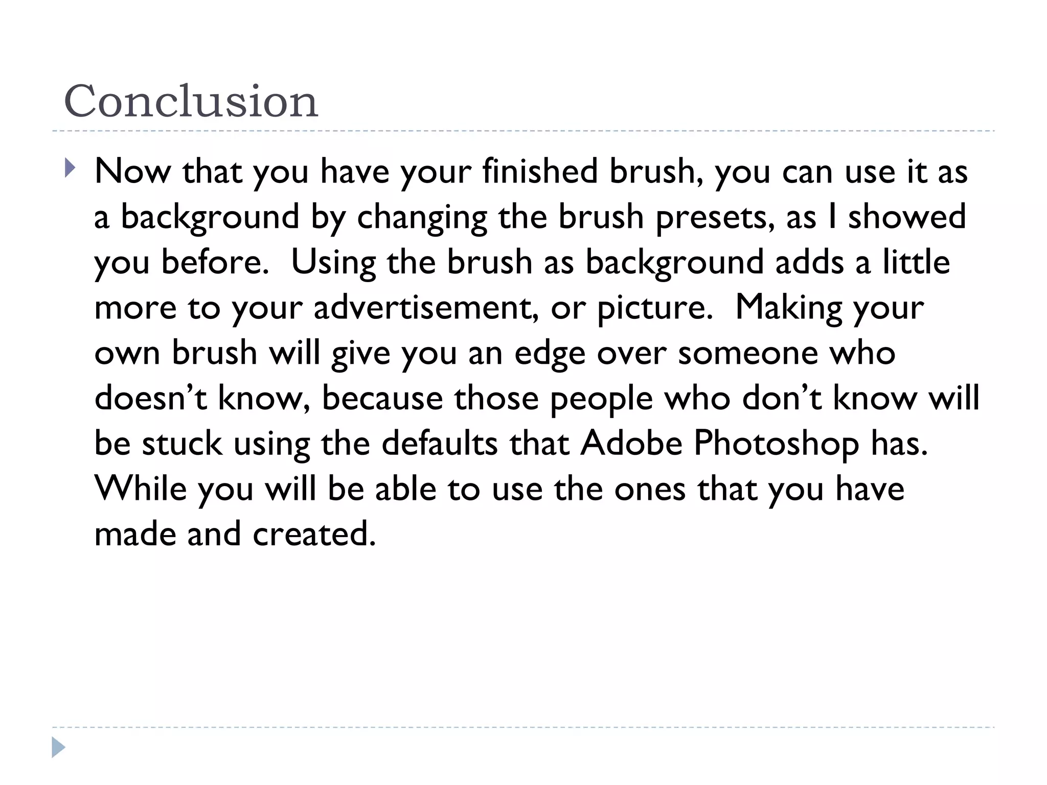 Conclusion Now that you have your finished brush, you can use it as a background by changing the brush presets, as I showed you before.  Using the brush as background adds a little more to your advertisement, or picture.  Making your own brush will give you an edge over someone who doesn’t know, because those people who don’t know will be stuck using the defaults that Adobe Photoshop has.  While you will be able to use the ones that you have made and created.  