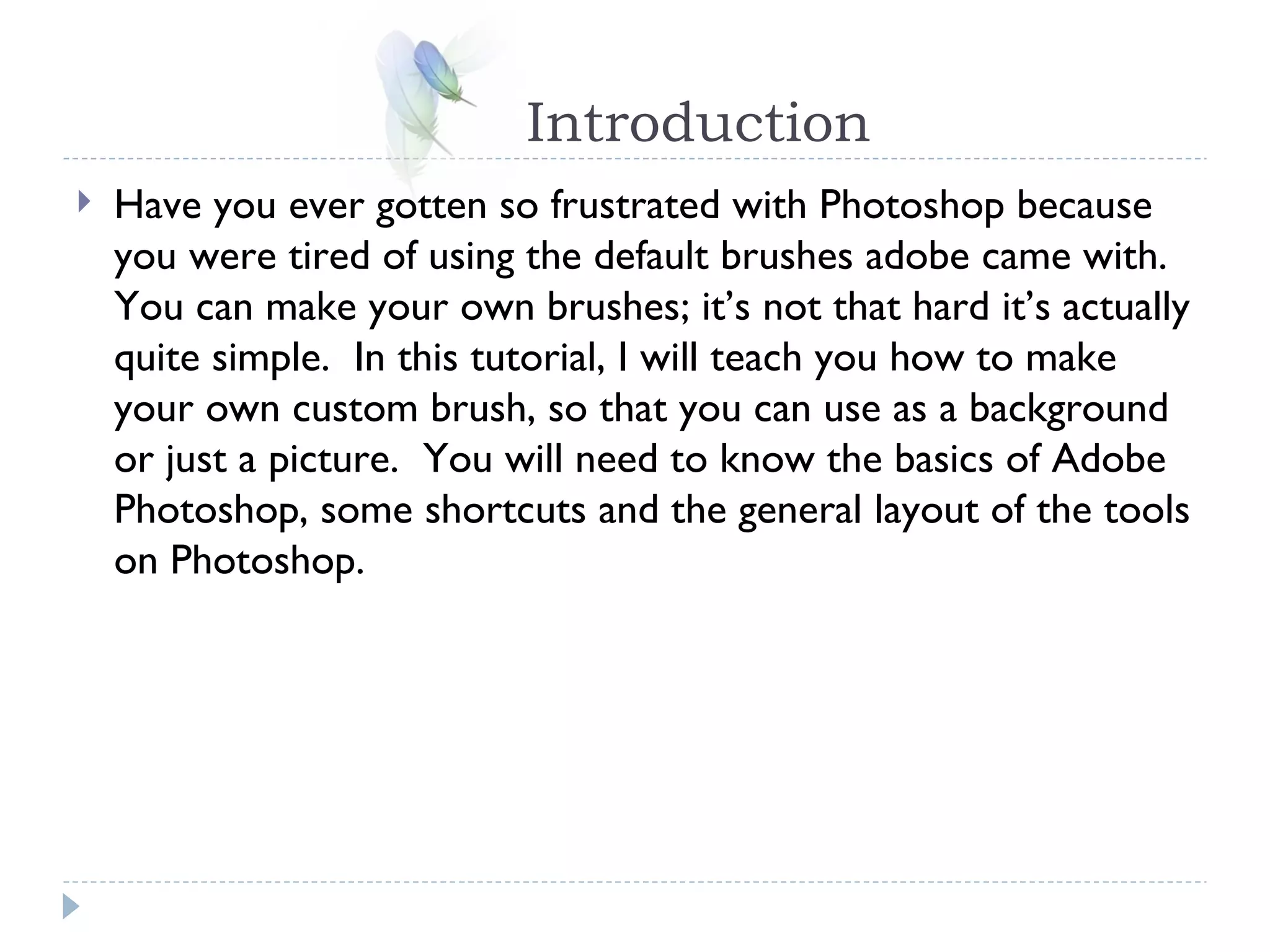 Introduction Have you ever gotten so frustrated with Photoshop because you were tired of using the default brushes adobe came with.  You can make your own brushes; it’s not that hard it’s actually quite simple.  In this tutorial, I will teach you how to make your own custom brush, so that you can use as a background or just a picture.  You will need to know the basics of Adobe Photoshop, some shortcuts and the general layout of the tools on Photoshop. 