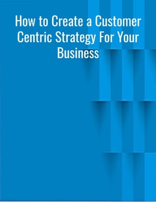 How to Create a Customer
Centric Strategy For Your
Business
 