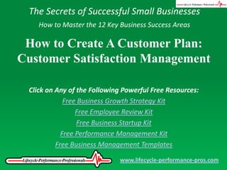 The Secrets of Successful Small Businesses How to Master the 12 Key Business Success Areas How to Create A Customer Plan: Customer Satisfaction Management Click on Any of the Following Powerful Free Resources: Free Business Growth Strategy Kit Free Employee Review Kit Free Business Startup Kit Free Performance Management Kit Free Business Management Templates www.lifecycle-performance-pros.com 