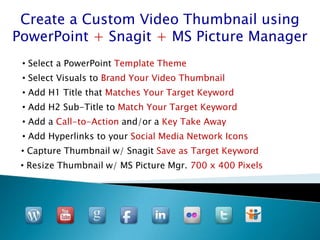 Create a Custom Video Thumbnail using
PowerPoint + Snagit + MS Picture Manager
 • Select a PowerPoint Template Theme
 • Select Visuals to Brand Your Video Thumbnail
 • Add H1 Title that Matches Your Target Keyword
 • Add H2 Sub-Title to Match Your Target Keyword
 • Add a Call-to-Action and/or a Key Take Away
 • Add Hyperlinks to your Social Media Network Icons
 • Capture Thumbnail w/ Snagit Save as Target Keyword
 • Resize Thumbnail w/ MS Picture Mgr. 700 x 400 Pixels
 