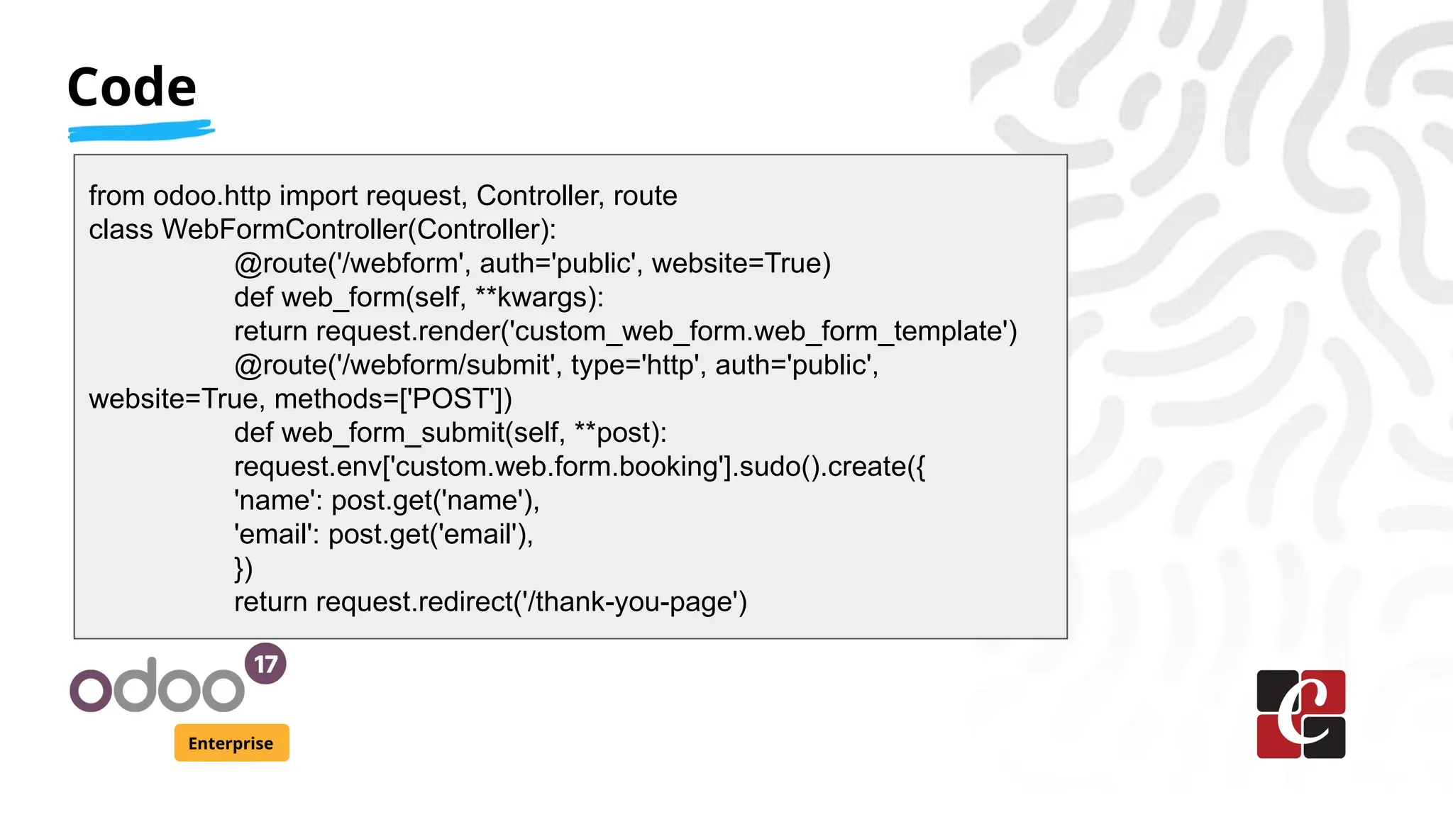 Code
Enterprise
from odoo.http import request, Controller, route
class WebFormController(Controller):
@route('/webform', auth='public', website=True)
def web_form(self, **kwargs):
return request.render('custom_web_form.web_form_template')
@route('/webform/submit', type='http', auth='public',
website=True, methods=['POST'])
def web_form_submit(self, **post):
request.env['custom.web.form.booking'].sudo().create({
'name': post.get('name'),
'email': post.get('email'),
})
return request.redirect('/thank-you-page')
 
