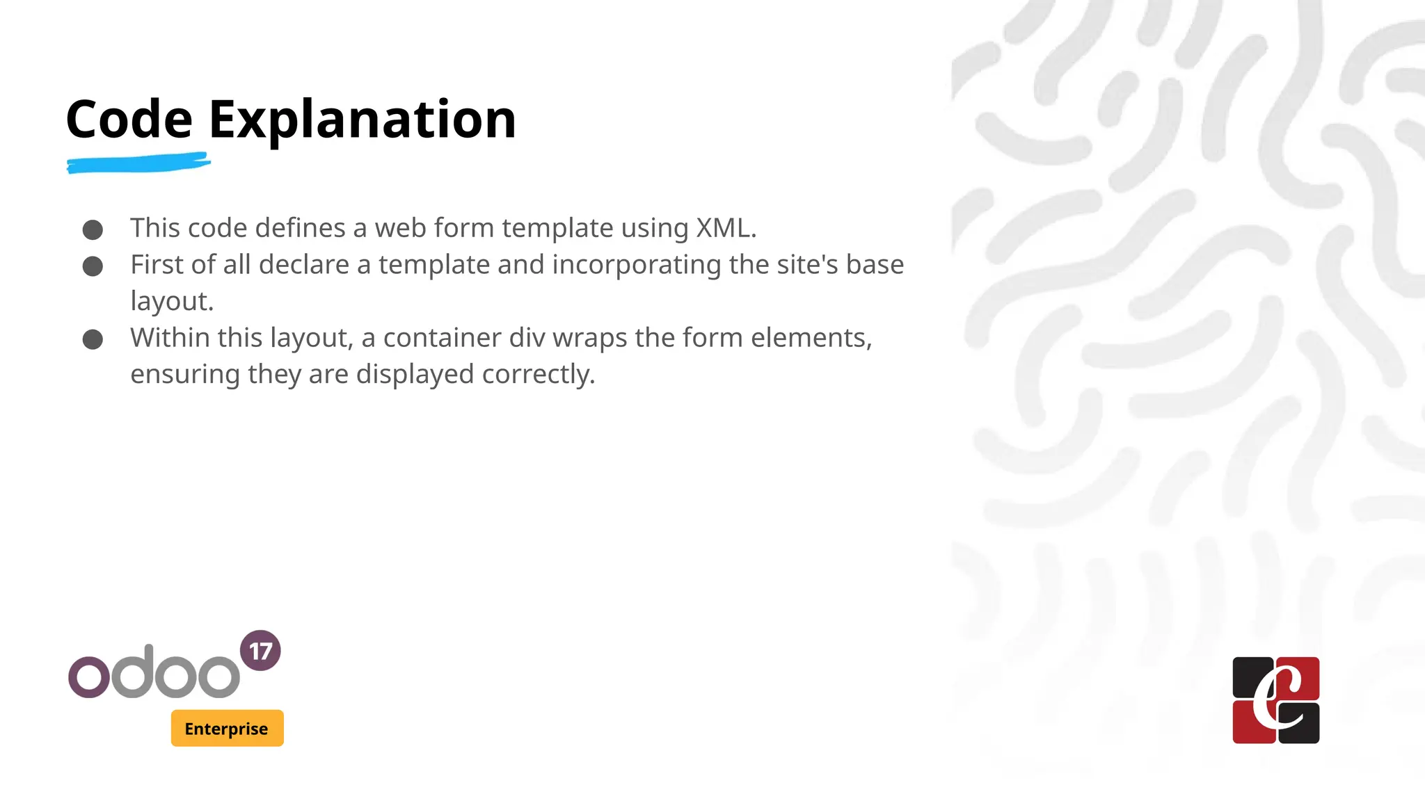 Code Explanation
Enterprise
● This code defines a web form template using XML.
● First of all declare a template and incorporating the site's base
layout.
● Within this layout, a container div wraps the form elements,
ensuring they are displayed correctly.
 