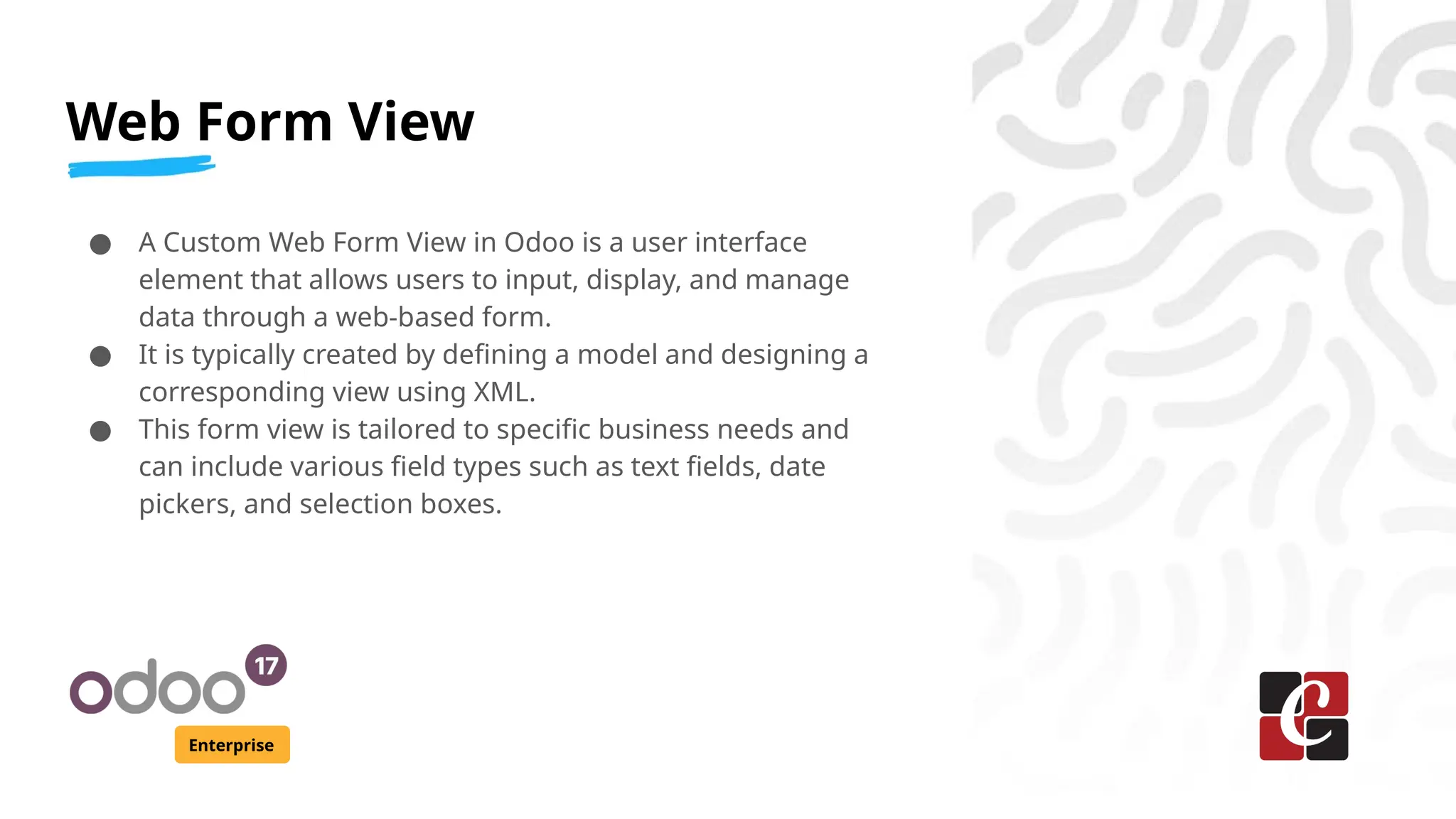 Web Form View
Enterprise
● A Custom Web Form View in Odoo is a user interface
element that allows users to input, display, and manage
data through a web-based form.
● It is typically created by defining a model and designing a
corresponding view using XML.
● This form view is tailored to specific business needs and
can include various field types such as text fields, date
pickers, and selection boxes.
 