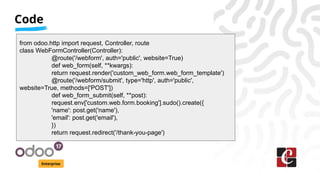 Code
Enterprise
from odoo.http import request, Controller, route
class WebFormController(Controller):
@route('/webform', auth='public', website=True)
def web_form(self, **kwargs):
return request.render('custom_web_form.web_form_template')
@route('/webform/submit', type='http', auth='public',
website=True, methods=['POST'])
def web_form_submit(self, **post):
request.env['custom.web.form.booking'].sudo().create({
'name': post.get('name'),
'email': post.get('email'),
})
return request.redirect('/thank-you-page')
 