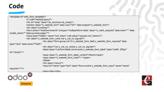 Code
Enterprise
<template id="web_form_template">
<t t-call="website.layout">
<div id="wrap" class="oe_structure oe_empty">
<section class="s_website_form" data-vcss="001" data-snippet="s_website_form">
<div class="container">
<form action="/webform/submit" enctype="multipart/form-data" class="o_mark_required" data-mark="*" data-
model_name="" data-success-page="">
<input type="hidden" name="csrf_token" t-att-value="request.csrf_token()"/>
<div class="s_website_form_rows row s_col_no_bgcolor">
<div class="form-group col-12 s_website_form_field s_website_form_required" data-
type="char" data-name="Field">
<div class="row s_col_no_resize s_col_no_bgcolor">
<label class="col-form-label col-sm-auto s_website_form_label" style="width: 200px"
for="studio1">
<span class="s_website_form_label_content">Name</span>
<span class="s_website_form_mark"> *</span>
</label>
<div class="col-sm">
<input id="name" type="text" class="form-control s_website_form_input" name="name"
required="1"/>
</div></div></div>
 