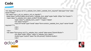 Code
Enterprise
<div class="form-group col-12 s_website_form_field s_website_form_required" data-type="char" data-
name="Field">
<div class="row s_col_no_resize s_col_no_bgcolor">
<label class="col-form-label col-sm-auto s_website_form_label" style="width: 200px" for="studio1">
<span class="s_website_form_label_content">Email</span>
<span class="s_website_form_mark"> *</span></label>
<div class="col-sm">
<input id="email" type="email" class="form-control s_website_form_input" name="email"
required="1"/>
</div>
</div>
</div>
<div class="form-group col-12 s_website_form_submit" data-name="Submit Button">
<div style="width: 200px;" class="s_website_form_label"/>
<button type="submit" class="btn btn-primary">Submit</button>
</div>
 