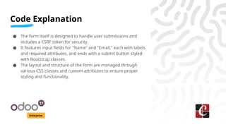 Code Explanation
Enterprise
● The form itself is designed to handle user submissions and
includes a CSRF token for security.
● It features input fields for "Name" and "Email," each with labels
and required attributes, and ends with a submit button styled
with Bootstrap classes.
● The layout and structure of the form are managed through
various CSS classes and custom attributes to ensure proper
styling and functionality.
 