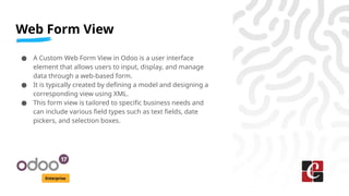 Web Form View
Enterprise
● A Custom Web Form View in Odoo is a user interface
element that allows users to input, display, and manage
data through a web-based form.
● It is typically created by defining a model and designing a
corresponding view using XML.
● This form view is tailored to specific business needs and
can include various field types such as text fields, date
pickers, and selection boxes.
 