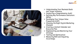  Understanding Your Business Goals
and Target Audience
 Conducting a Comprehensive Audit
 Defining Key Performance Indicators
(KPIs)
 Developing Your Unique Value
Proposition (UVP)
 Choosing the Right Digital Marketing
Channels
 Creating a Content Calendar and
Execution Plan
 Implementing and Monitoring Your
Strategy
 Testing and Optimization
 Measuring ROI and Adjusting
Accordingly
 