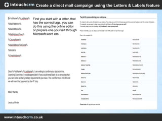 First you start with a letter, that
has the correct tags, you can
do this using the online editor
or prepare one yourself through
Microsoft word etc.
Create a direct mail campaign using the Letters & Labels feature
 