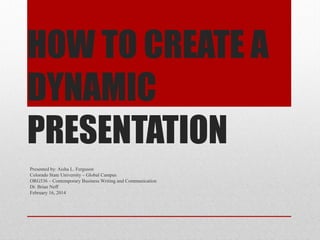 HOW TO CREATE A
DYNAMIC
PRESENTATION
Presented by: Aisha L. Ferguson
Colorado State University – Global Campus
ORG536 – Contemporary Business Writing and Communication
Dr. Brian Neff
February 16, 2014

 