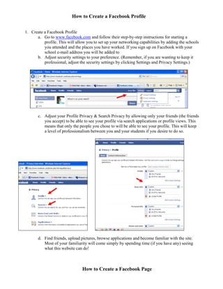 How to Create a Facebook Profile


1. Create a Facebook Profile
      a. Go to www.facebook.com and follow their step-by-step instructions for starting a
          profile. This will allow you to set up your networking capabilities by adding the schools
          you attended and the places you have worked. If you sign up on Facebook with your
          school e-mail address you will be added to
      b. Adjust security settings to your preference. (Remember, if you are wanting to keep it
          professional, adjust the security settings by clicking Settings and Privacy Settings.)




       c. Adjust your Profile Privacy & Search Privacy by allowing only your friends (the friends
          you accept) to be able to see your profile via search applications or profile views. This
          means that only the people you chose to will be able to see your profile. This will keep
          a level of professionalism between you and your students if you desire to do so.




       d. Find friends, upload pictures, browse applications and become familiar with the site.
          Most of your familiarity will come simply by spending time (if you have any) seeing
          what this website can do!



                                How to Create a Facebook Page
 