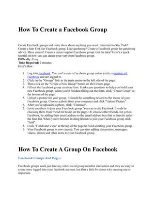 How To Create a Facebook Group

Create Facebook groups and make them about anything you want. Interested in Star Trek?
Create a Star Trek fan Facebook group. Like gardening? Create a Facebook group for gardening
advice. Have cancer? Create a cancer support Facebook group. Get the idea? Here's a quick
tutorial on how you can create your very own Facebook group.
Difficulty: Easy
Time Required: 2 minutes
Here's How:

   1. Log into Facebook. You can't create a Facebook group unless you're a member of
        Facebook and are logged in.
   2.   Click on the "Groups" link in the main menu on the left side of the page.
   3.   Then click on the "Create a New Group" button on the Groups page.
   4.   Fill out the Facebook group creation form. It asks you questions to help you build your
        new Facebook group. When you're finished filling out the form, click "Create Group" at
        the bottom of the page.
   5.   Upload a picture for your group. It should be something related to the theme of your
        Facebook group. Choose a photo from your computer and click "Upload Picture".
   6.   After you've uploaded a photo, click "Continue".
   7.   Invite members to join your Facebook group. You can invite Facebook friends by
        choosing them from friend list found on the page. Or, choose other friends, not yet on
        Facebook, by adding their email address to the email address box that is directly under
        the fend list. When you're finished inviting friends to join your Facebook group click
        "Add".
   8.   Click "Finish and View" at the top of the page to finish creating your Facebook group.
   9.   Your Facebook group is now created. You can start adding discussions, messages,
        videos, photos and other items to your Facebook group.




How To Create A Group On Facebook
Facebook Groups And Pages

Facebook groups work just like any other social group member interaction and they are easy to
create once logged into your facebook account, but first a little bit about why creating one is
important.
 