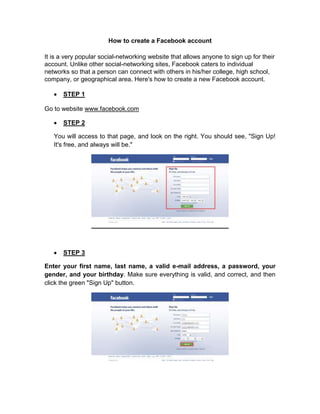How to create a Facebook account<br />It is a very popular social-networking website that allows anyone to sign up for their account. Unlike other social-networking sites, Facebook caters to individual networks so that a person can connect with others in his/her college, high school, company, or geographical area. Here's how to create a new Facebook account. <br />STEP 1<br />Go to website www.facebook.com<br />STEP 2<br />You will access to that page, and look on the right. You should see, quot;
Sign Up! It's free, and always will be.quot;
<br />STEP 3<br />Enter your first name, last name, a valid e-mail address, a password, your gender, and your birthday. Make sure everything is valid, and correct, and then click the green quot;
Sign Upquot;
 button.<br />STEP 4<br />Enter the captcha if prompted.<br />STEP 5<br />Comfirm your account<br />STEP 6<br />Accept some friend requests if people have previously invited you to Facebook<br />STEP 7<br />Find some of your friends by providing your password to your email or your AIM username and password. This is completely optional and can be skipped if you feel uncomfortable in giving your password. However, feel free to change your pass after you give it to them.<br />STEP 8<br />Enter the city you live in to try to join the network for that city. You can also skip this step, but joining a network can help you find your friends. After completing this step, you will be taken to your Facebook homepage. Your homepage displays your news feed, status (right), and added applications (left). Later, it will also display other useful links, such as friends' upcoming birthdays, notifications, invitations, etc.<br />
