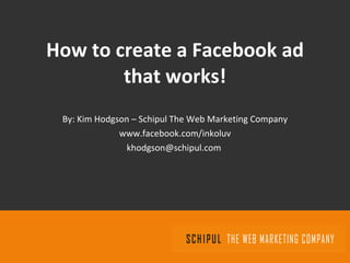 How to create a Facebook ad that works! By: Kim Hodgson – Schipul The Web Marketing Company www.facebook.com/inkoluv [email_address]   