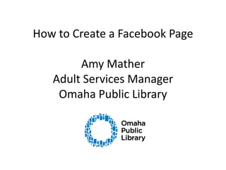 How to Create a Facebook PageAmy MatherAdult Services ManagerOmaha Public Library 
