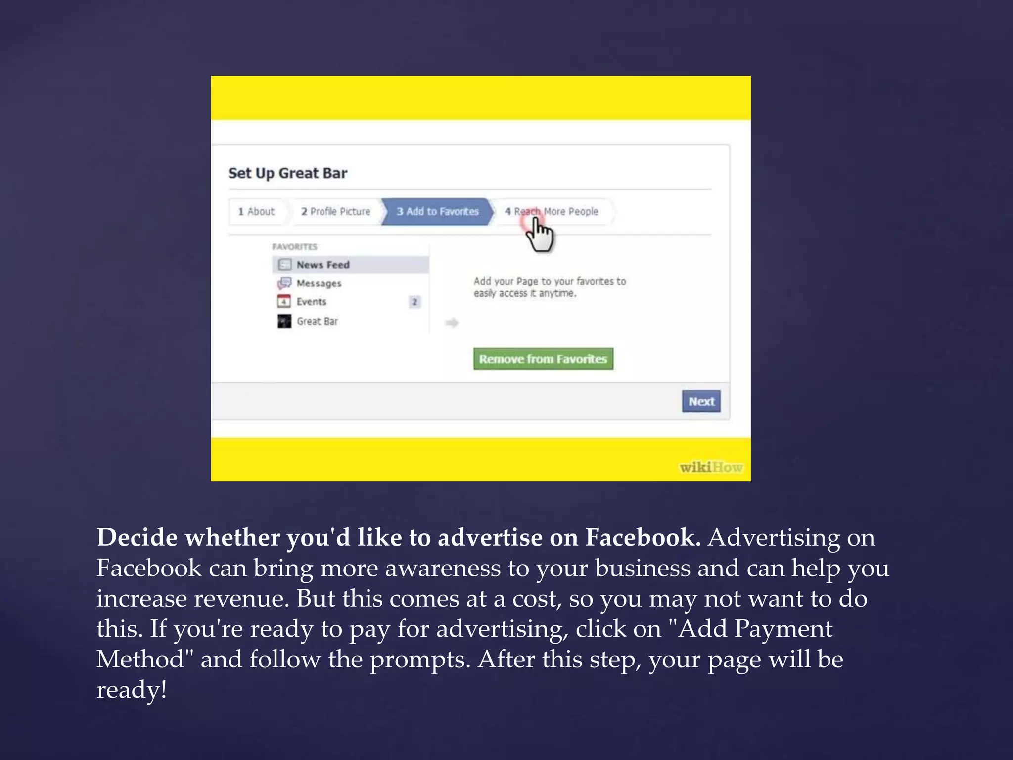 Decide whether you'd like to advertise on Facebook. Advertising on 
Facebook can bring more awareness to your business and can help you 
increase revenue. But this comes at a cost, so you may not want to do 
this. If you're ready to pay for advertising, click on "Add Payment 
Method" and follow the prompts. After this step, your page will be 
ready! 
 