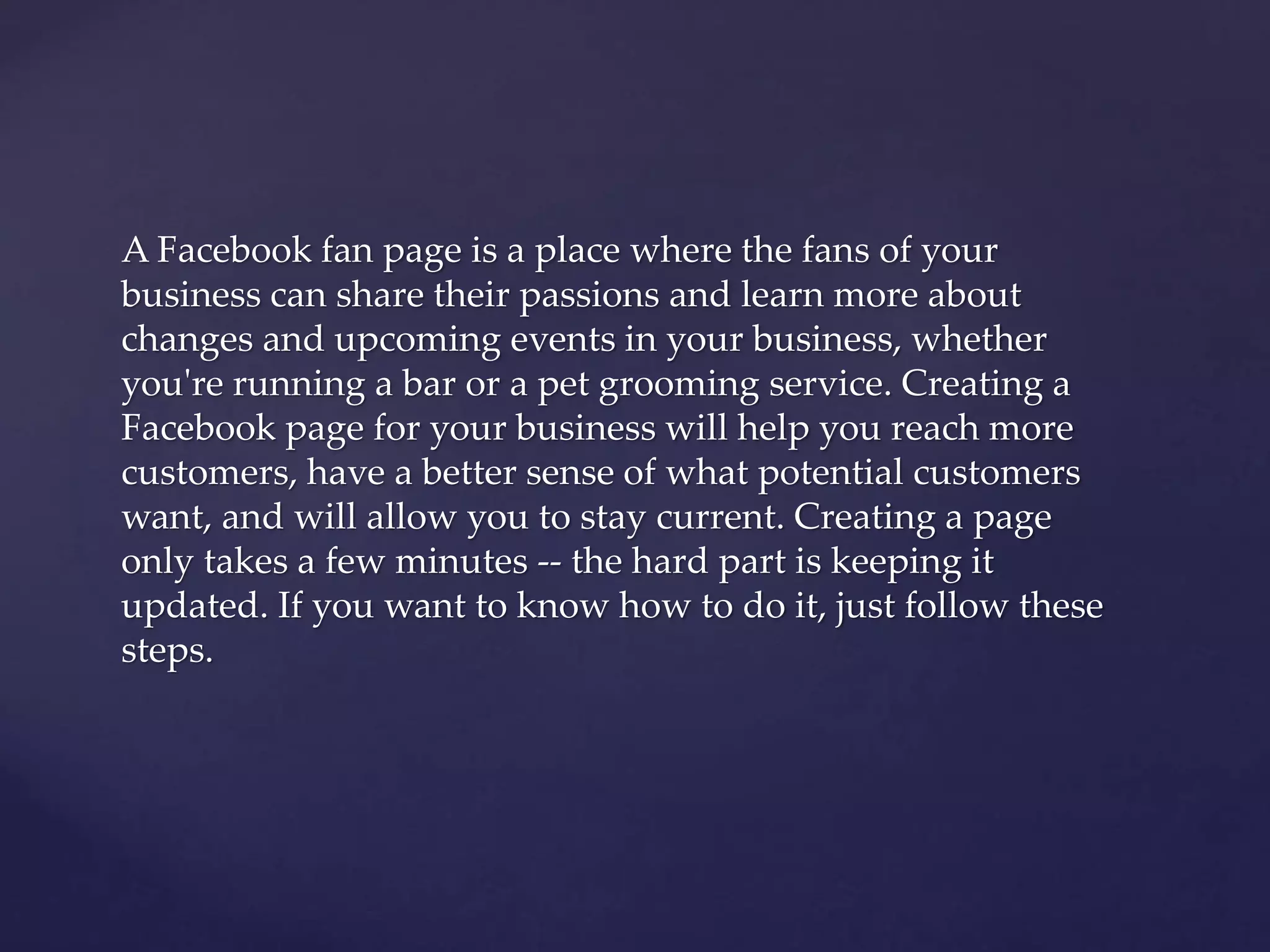 A Facebook fan page is a place where the fans of your 
business can share their passions and learn more about 
changes and upcoming events in your business, whether 
you're running a bar or a pet grooming service. Creating a 
Facebook page for your business will help you reach more 
customers, have a better sense of what potential customers 
want, and will allow you to stay current. Creating a page 
only takes a few minutes -- the hard part is keeping it 
updated. If you want to know how to do it, just follow these 
steps. 
 