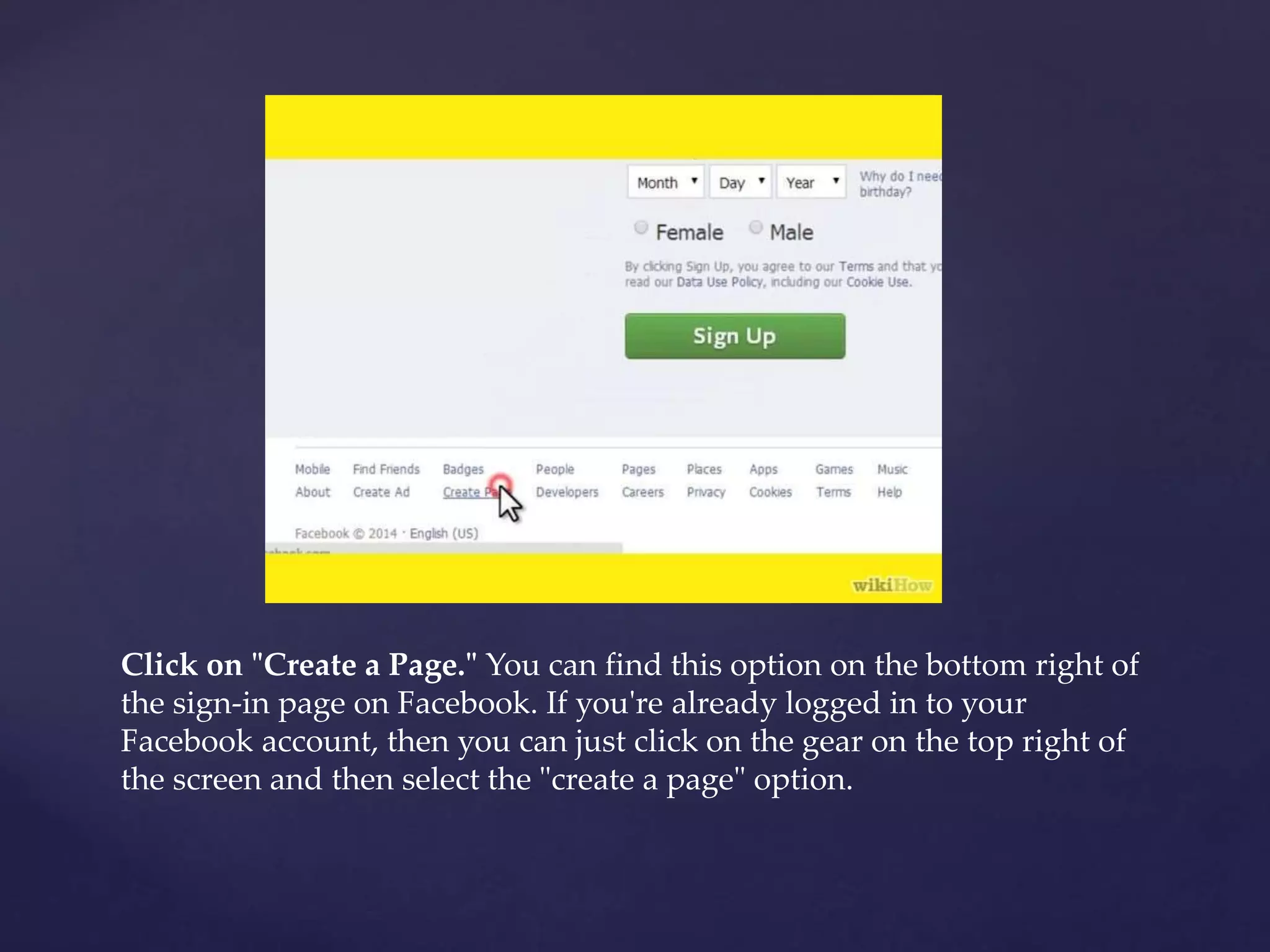 Click on "Create a Page." You can find this option on the bottom right of 
the sign-in page on Facebook. If you're already logged in to your 
Facebook account, then you can just click on the gear on the top right of 
the screen and then select the "create a page" option. 
 