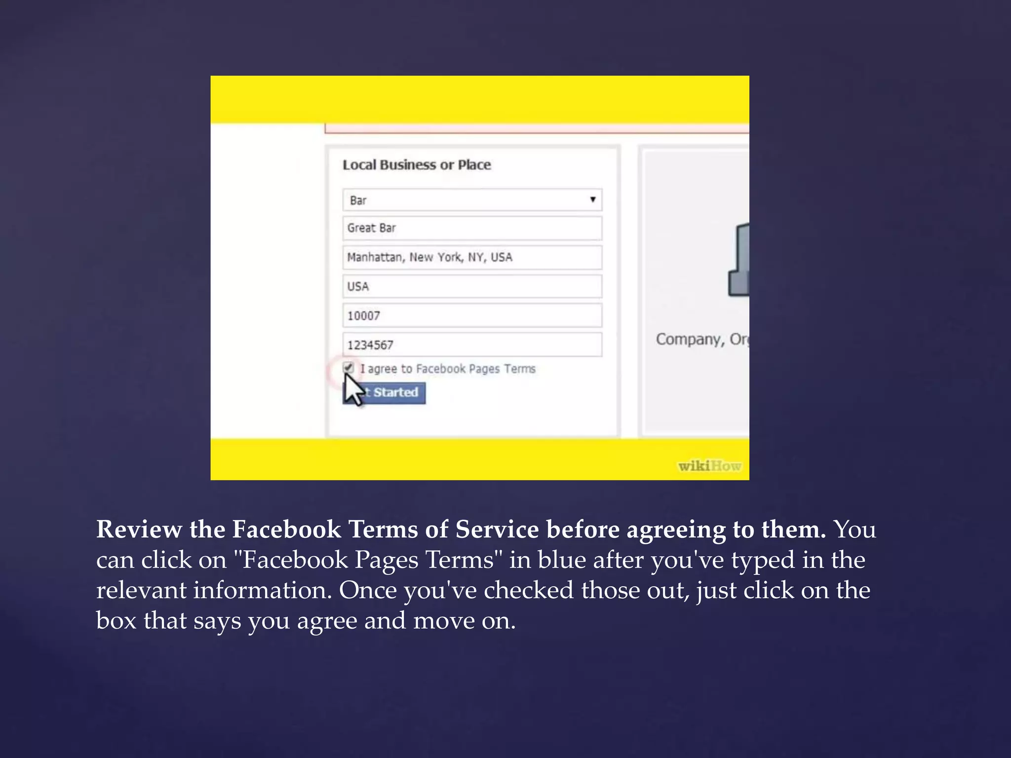 Review the Facebook Terms of Service before agreeing to them. You 
can click on "Facebook Pages Terms" in blue after you've typed in the 
relevant information. Once you've checked those out, just click on the 
box that says you agree and move on. 
 