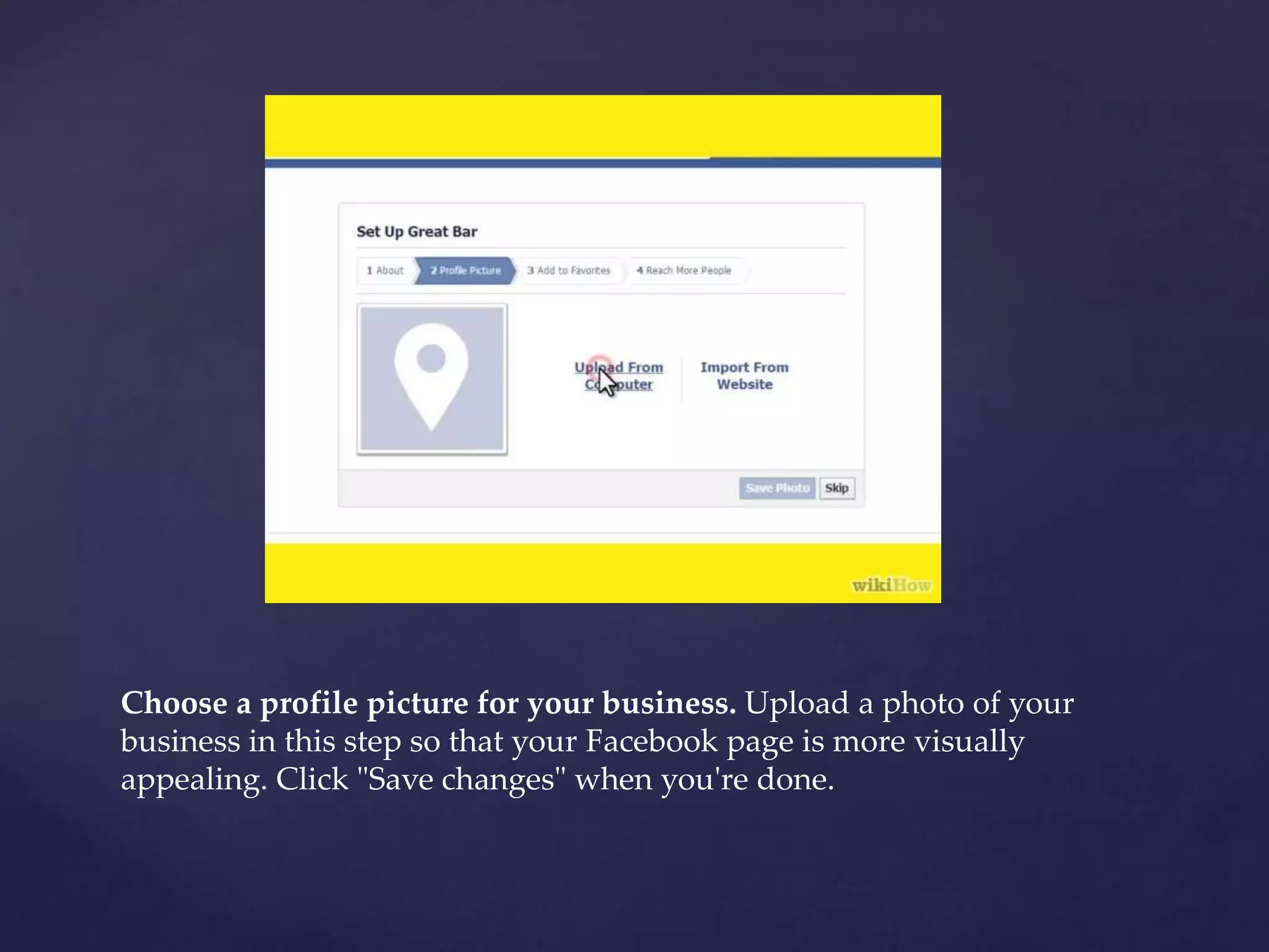 Choose a profile picture for your business. Upload a photo of your 
business in this step so that your Facebook page is more visually 
appealing. Click "Save changes" when you're done. 
 